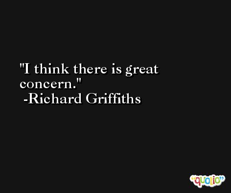 I think there is great concern. -Richard Griffiths