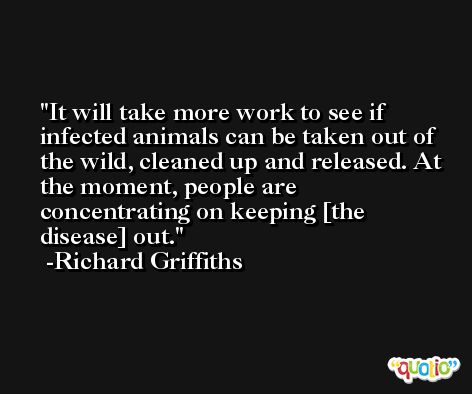 It will take more work to see if infected animals can be taken out of the wild, cleaned up and released. At the moment, people are concentrating on keeping [the disease] out. -Richard Griffiths