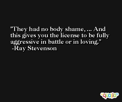 They had no body shame, ... And this gives you the license to be fully aggressive in battle or in loving. -Ray Stevenson