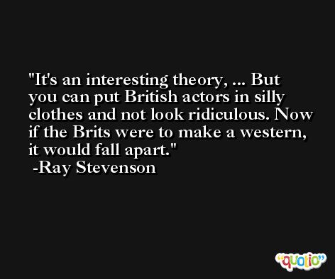 It's an interesting theory, ... But you can put British actors in silly clothes and not look ridiculous. Now if the Brits were to make a western, it would fall apart. -Ray Stevenson