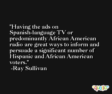 Having the ads on Spanish-language TV or predominantly African American radio are great ways to inform and persuade a significant number of Hispanic and African American voters. -Ray Sullivan