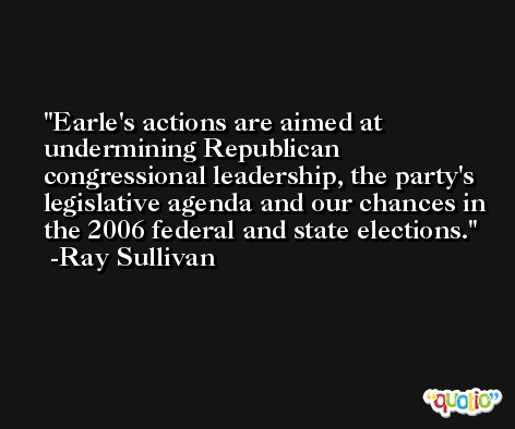 Earle's actions are aimed at undermining Republican congressional leadership, the party's legislative agenda and our chances in the 2006 federal and state elections. -Ray Sullivan