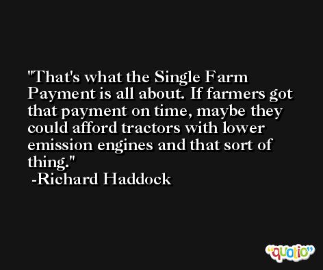 That's what the Single Farm Payment is all about. If farmers got that payment on time, maybe they could afford tractors with lower emission engines and that sort of thing. -Richard Haddock