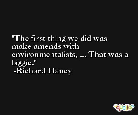 The first thing we did was make amends with environmentalists, ... That was a biggie. -Richard Haney