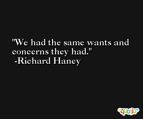 We had the same wants and concerns they had. -Richard Haney