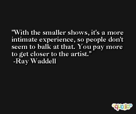 With the smaller shows, it's a more intimate experience, so people don't seem to balk at that. You pay more to get closer to the artist. -Ray Waddell