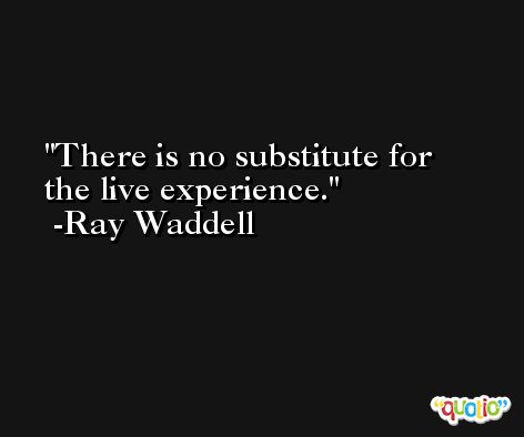 There is no substitute for the live experience. -Ray Waddell