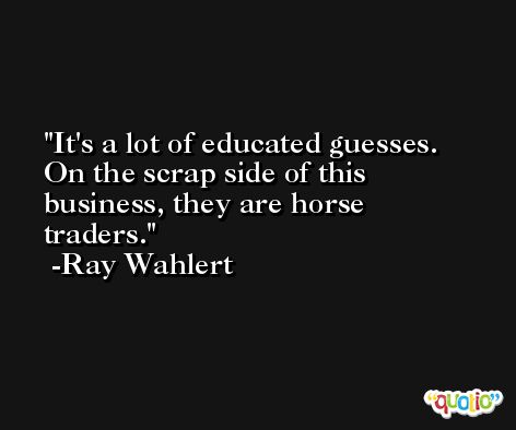 It's a lot of educated guesses. On the scrap side of this business, they are horse traders. -Ray Wahlert