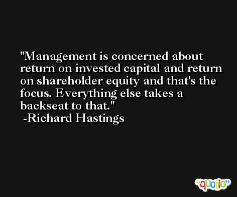 Management is concerned about return on invested capital and return on shareholder equity and that's the focus. Everything else takes a backseat to that. -Richard Hastings