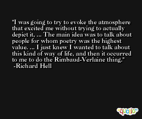 I was going to try to evoke the atmosphere that excited me without trying to actually depict it, ... The main idea was to talk about people for whom poetry was the highest value. ... I just knew I wanted to talk about this kind of way of life, and then it occurred to me to do the Rimbaud-Verlaine thing. -Richard Hell