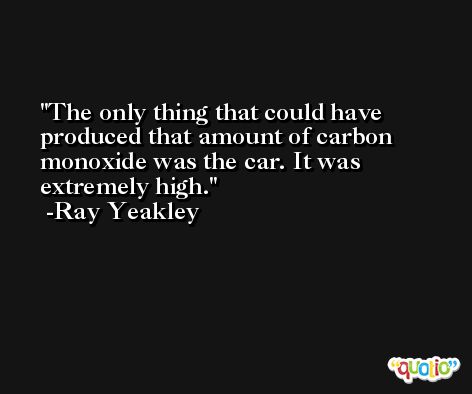 The only thing that could have produced that amount of carbon monoxide was the car. It was extremely high. -Ray Yeakley