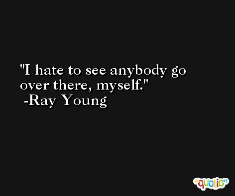I hate to see anybody go over there, myself. -Ray Young