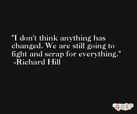 I don't think anything has changed. We are still going to fight and scrap for everything. -Richard Hill