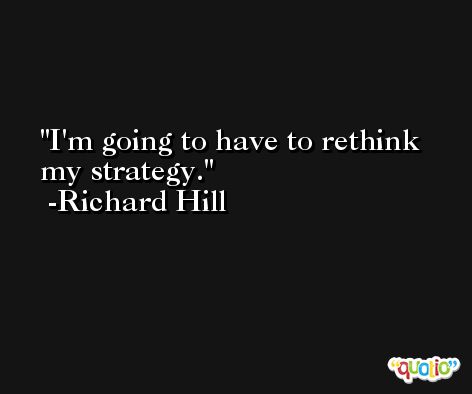 I'm going to have to rethink my strategy. -Richard Hill