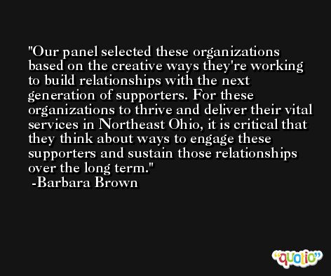 Our panel selected these organizations based on the creative ways they're working to build relationships with the next generation of supporters. For these organizations to thrive and deliver their vital services in Northeast Ohio, it is critical that they think about ways to engage these supporters and sustain those relationships over the long term. -Barbara Brown