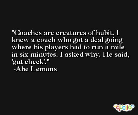 Coaches are creatures of habit. I knew a coach who got a deal going where his players had to run a mile in six minutes. I asked why. He said, 'gut check'. -Abe Lemons