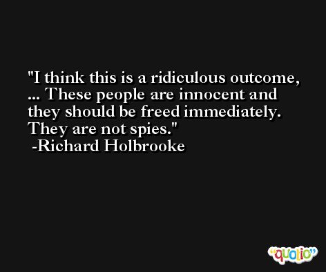 I think this is a ridiculous outcome, ... These people are innocent and they should be freed immediately. They are not spies. -Richard Holbrooke
