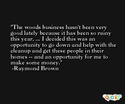 The woods business hasn't been very good lately because it has been so rainy this year, ... I decided this was an opportunity to go down and help with the cleanup and get these people in their homes -- and an opportunity for me to make some money. -Raymond Brown
