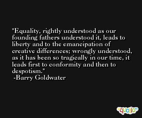 Equality, rightly understood as our founding fathers understood it, leads to liberty and to the emancipation of creative differences; wrongly understood, as it has been so tragically in our time, it leads first to conformity and then to despotism. -Barry Goldwater