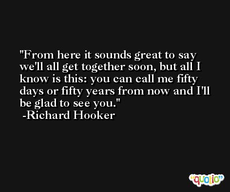 From here it sounds great to say we'll all get together soon, but all I know is this: you can call me fifty days or fifty years from now and I'll be glad to see you. -Richard Hooker