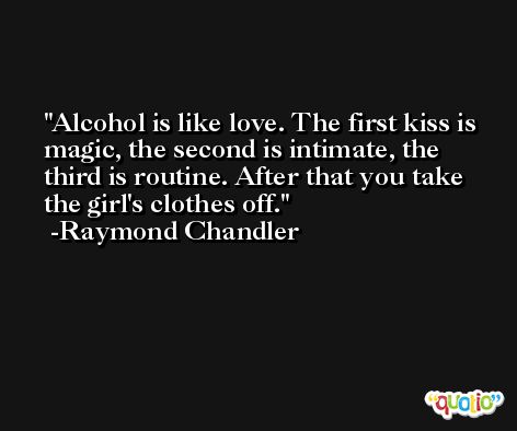 Alcohol is like love. The first kiss is magic, the second is intimate, the third is routine. After that you take the girl's clothes off. -Raymond Chandler