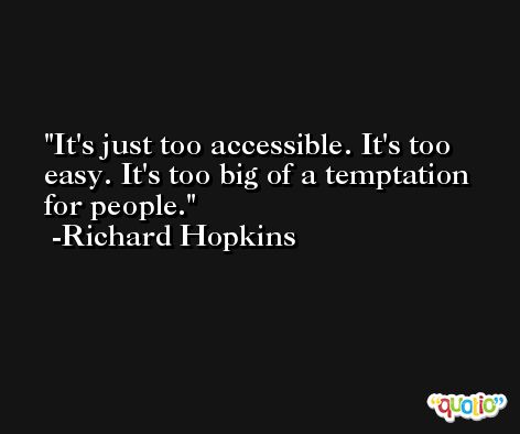 It's just too accessible. It's too easy. It's too big of a temptation for people. -Richard Hopkins
