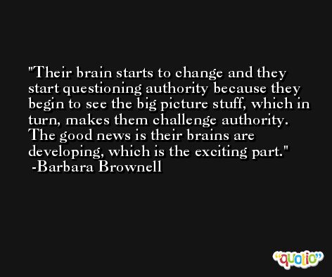 Their brain starts to change and they start questioning authority because they begin to see the big picture stuff, which in turn, makes them challenge authority. The good news is their brains are developing, which is the exciting part. -Barbara Brownell