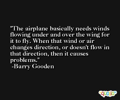 The airplane basically needs winds flowing under and over the wing for it to fly. When that wind or air changes direction, or doesn't flow in that direction, then it causes problems. -Barry Gooden