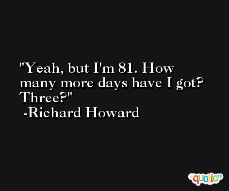 Yeah, but I'm 81. How many more days have I got? Three? -Richard Howard