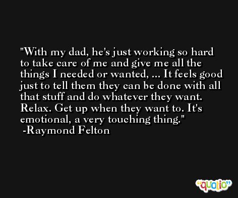 With my dad, he's just working so hard to take care of me and give me all the things I needed or wanted, ... It feels good just to tell them they can be done with all that stuff and do whatever they want. Relax. Get up when they want to. It's emotional, a very touching thing. -Raymond Felton