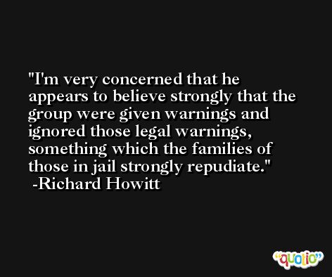 I'm very concerned that he appears to believe strongly that the group were given warnings and ignored those legal warnings, something which the families of those in jail strongly repudiate. -Richard Howitt