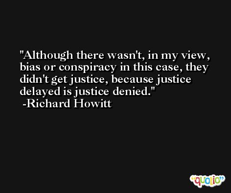 Although there wasn't, in my view, bias or conspiracy in this case, they didn't get justice, because justice delayed is justice denied. -Richard Howitt
