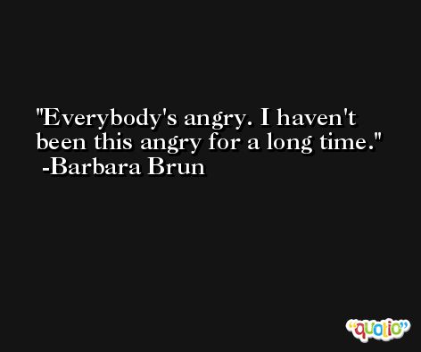 Everybody's angry. I haven't been this angry for a long time. -Barbara Brun
