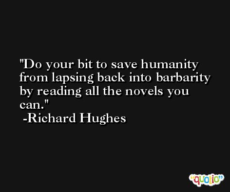 Do your bit to save humanity from lapsing back into barbarity by reading all the novels you can. -Richard Hughes