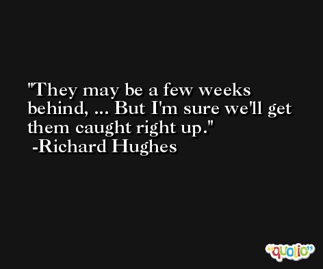 They may be a few weeks behind, ... But I'm sure we'll get them caught right up. -Richard Hughes