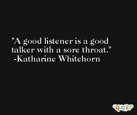 A good listener is a good talker with a sore throat. -Katharine Whitehorn