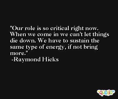 Our role is so critical right now. When we come in we can't let things die down. We have to sustain the same type of energy, if not bring more. -Raymond Hicks