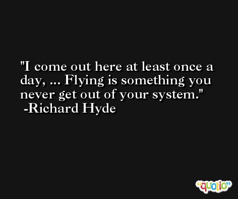 I come out here at least once a day, ... Flying is something you never get out of your system. -Richard Hyde