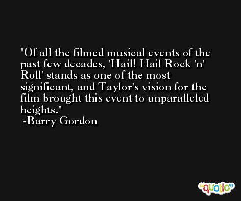 Of all the filmed musical events of the past few decades, 'Hail! Hail Rock 'n' Roll' stands as one of the most significant, and Taylor's vision for the film brought this event to unparalleled heights. -Barry Gordon