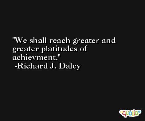 We shall reach greater and greater platitudes of achievment. -Richard J. Daley