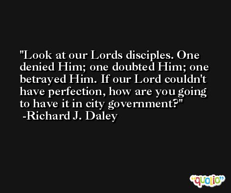 Look at our Lords disciples. One denied Him; one doubted Him; one betrayed Him. If our Lord couldn't have perfection, how are you going to have it in city government? -Richard J. Daley