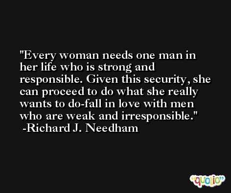 Every woman needs one man in her life who is strong and responsible. Given this security, she can proceed to do what she really wants to do-fall in love with men who are weak and irresponsible. -Richard J. Needham