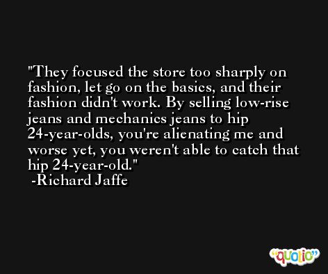 They focused the store too sharply on fashion, let go on the basics, and their fashion didn't work. By selling low-rise jeans and mechanics jeans to hip 24-year-olds, you're alienating me and worse yet, you weren't able to catch that hip 24-year-old. -Richard Jaffe