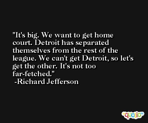 It's big. We want to get home court. Detroit has separated themselves from the rest of the league. We can't get Detroit, so let's get the other. It's not too far-fetched. -Richard Jefferson