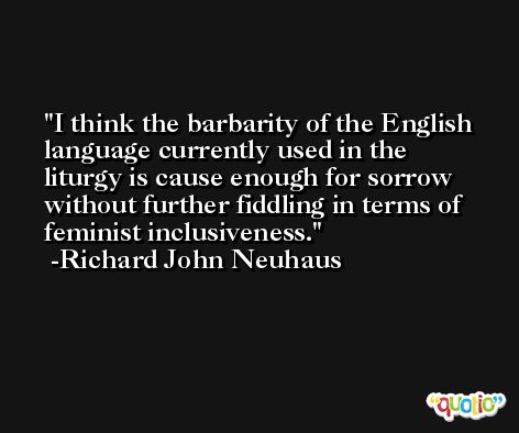 I think the barbarity of the English language currently used in the liturgy is cause enough for sorrow without further fiddling in terms of feminist inclusiveness. -Richard John Neuhaus