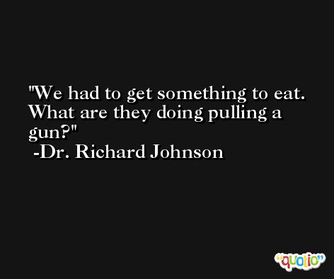 We had to get something to eat. What are they doing pulling a gun? -Dr. Richard Johnson
