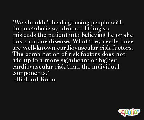 We shouldn't be diagnosing people with the 'metabolic syndrome.' Doing so misleads the patient into believing he or she has a unique disease. What they really have are well-known cardiovascular risk factors. The combination of risk factors does not add up to a more significant or higher cardiovascular risk than the individual components. -Richard Kahn
