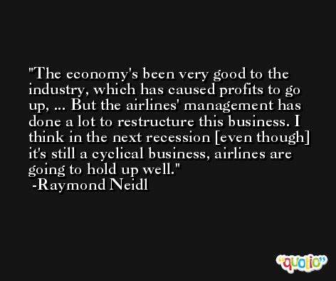 The economy's been very good to the industry, which has caused profits to go up, ... But the airlines' management has done a lot to restructure this business. I think in the next recession [even though] it's still a cyclical business, airlines are going to hold up well. -Raymond Neidl
