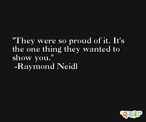 They were so proud of it. It's the one thing they wanted to show you. -Raymond Neidl