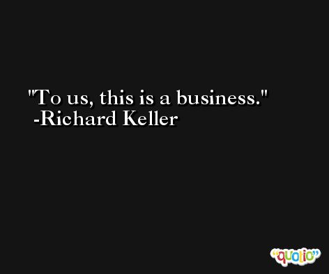 To us, this is a business. -Richard Keller